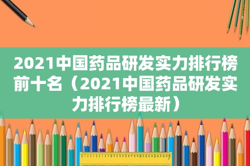 2021中国药品研发实力排行榜前十名（2021中国药品研发实力排行榜最新）