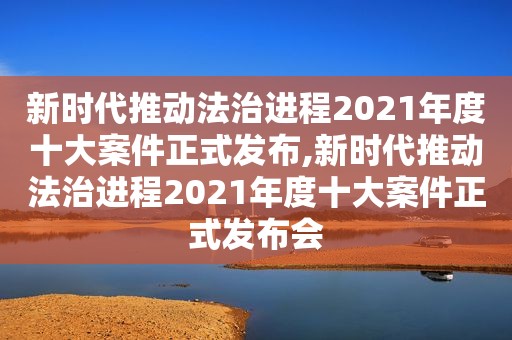 新时代推动法治进程2021年度十大案件正式发布,新时代推动法治进程2021年度十大案件正式发布会