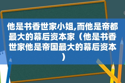 他是书香世家小姐,而他是帝都最大的幕后资本家（他是书香世家他是帝国最大的幕后资本）