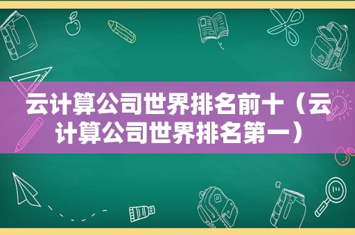 云计算公司世界排名前十（云计算公司世界排名第一）