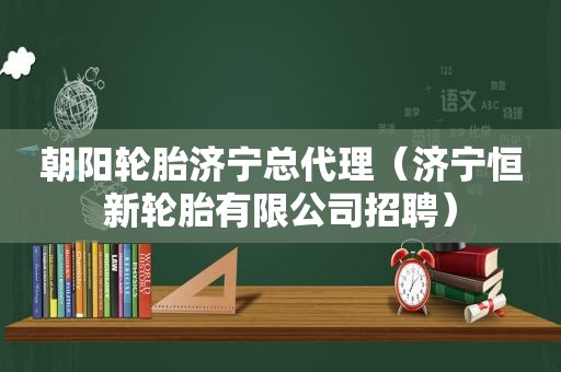 朝阳轮胎济宁总代理（济宁恒新轮胎有限公司招聘）