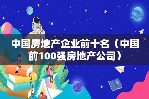 中国房地产企业前十名（中国前100强房地产公司）