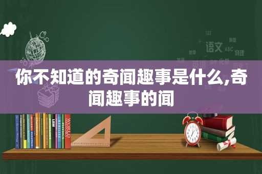 你不知道的奇闻趣事是什么,奇闻趣事的闻