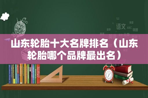 山东轮胎十大名牌排名（山东轮胎哪个品牌最出名）