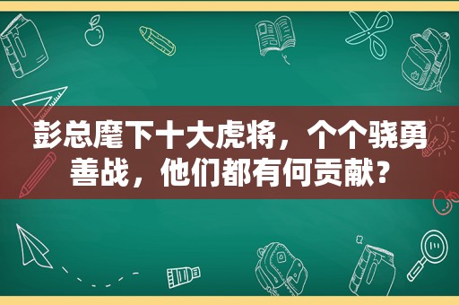 彭总麾下十大虎将，个个骁勇善战，他们都有何贡献？