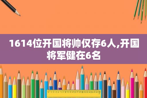 1614位开国将帅仅存6人,开国将军健在6名