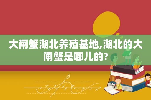 大闸蟹湖北养殖基地,湖北的大闸蟹是哪儿的?