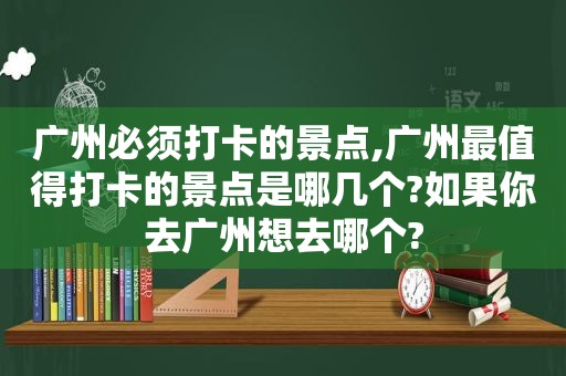 广州必须打卡的景点,广州最值得打卡的景点是哪几个?如果你去广州想去哪个?