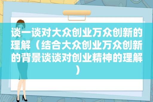 谈一谈对大众创业万众创新的理解（结合大众创业万众创新的背景谈谈对创业精神的理解）