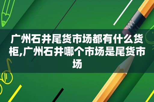 广州石井尾货市场都有什么货柜,广州石井哪个市场是尾货市场