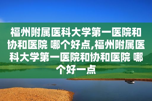 福州附属医科大学第一医院和协和医院 哪个好点,福州附属医科大学第一医院和协和医院 哪个好一点