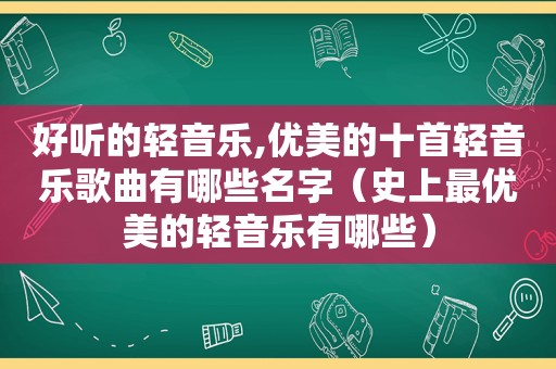 好听的轻音乐,优美的十首轻音乐歌曲有哪些名字（史上最优美的轻音乐有哪些）