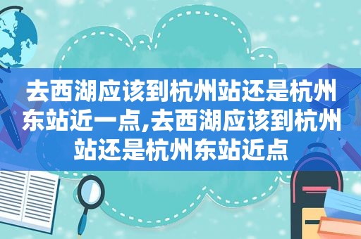 去西湖应该到杭州站还是杭州东站近一点,去西湖应该到杭州站还是杭州东站近点