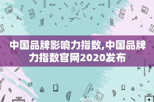 中国品牌影响力指数,中国品牌力指数官网2020发布