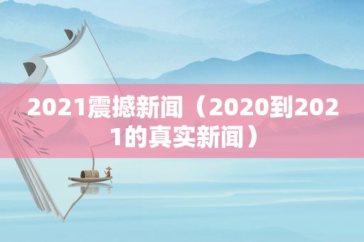 2021震撼新闻（2020到2021的真实新闻）