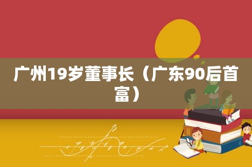 广州19岁董事长（广东90后首富）