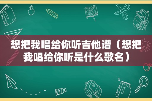 想把我唱给你听吉他谱（想把我唱给你听是什么歌名）