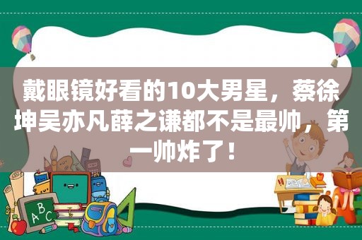 戴眼镜好看的10大男星，蔡徐坤吴亦凡薛之谦都不是最帅，第一帅炸了！