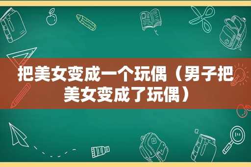 把美女变成一个玩偶（男子把美女变成了玩偶）