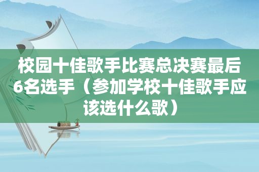 校园十佳歌手比赛总决赛最后6名选手（参加学校十佳歌手应该选什么歌）