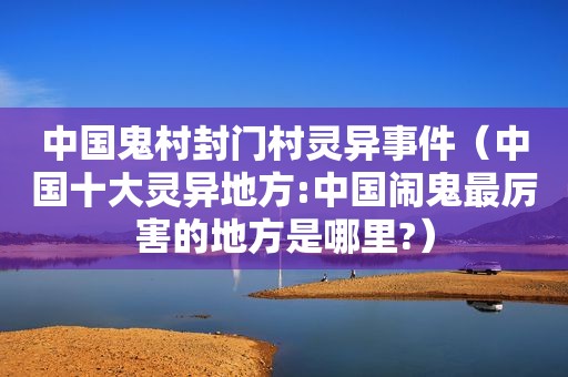 中国鬼村封门村灵异事件（中国十大灵异地方:中国闹鬼最厉害的地方是哪里?）