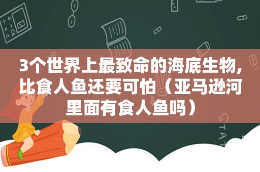 3个世界上最致命的海底生物,比食人鱼还要可怕（亚马逊河里面有食人鱼吗）