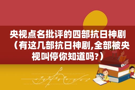 央视点名批评的四部抗日神剧（有这几部抗日神剧,全部被央视叫停你知道吗?）