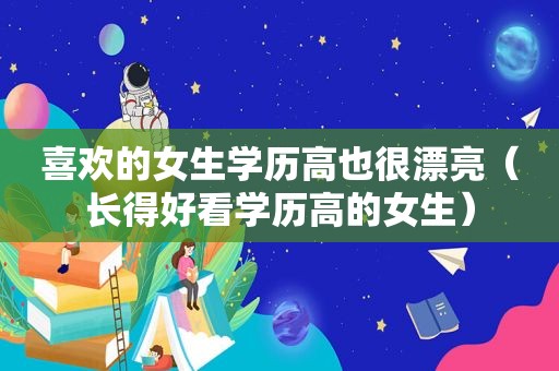 喜欢的女生学历高也很漂亮（长得好看学历高的女生）