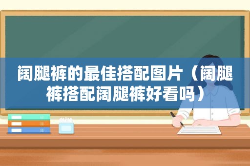 阔腿裤的最佳搭配图片（阔腿裤搭配阔腿裤好看吗）