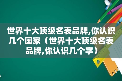 世界十大顶级名表品牌,你认识几个国家（世界十大顶级名表品牌,你认识几个字）