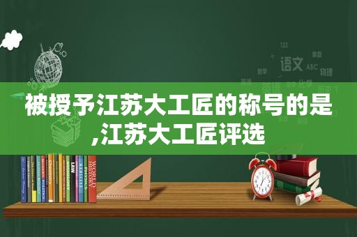 被授予江苏大工匠的称号的是,江苏大工匠评选