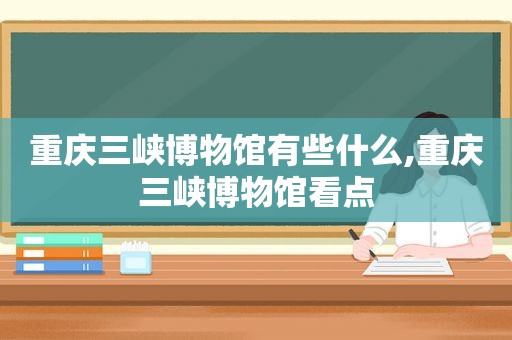 重庆三峡博物馆有些什么,重庆三峡博物馆看点