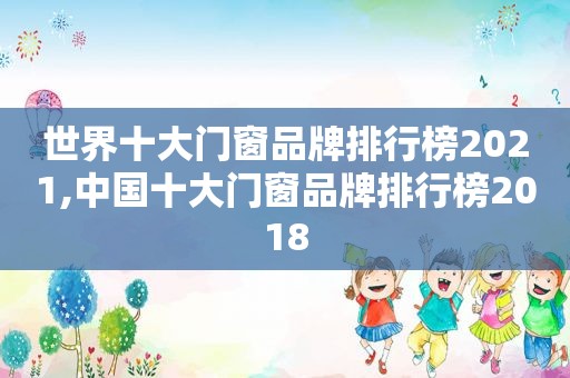 世界十大门窗品牌排行榜2021,中国十大门窗品牌排行榜2018