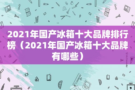 2021年国产冰箱十大品牌排行榜（2021年国产冰箱十大品牌有哪些）