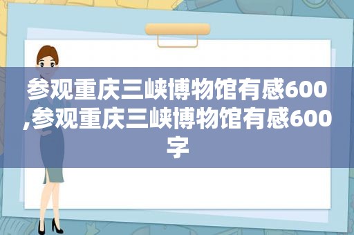 参观重庆三峡博物馆有感600,参观重庆三峡博物馆有感600字