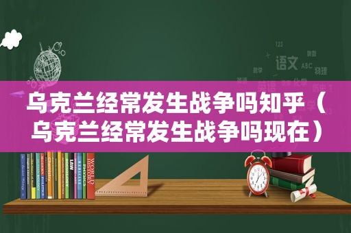 乌克兰经常发生战争吗知乎（乌克兰经常发生战争吗现在）