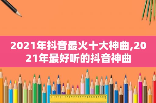 2021年抖音最火十大神曲,2021年最好听的抖音神曲