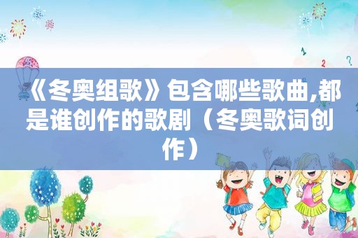 《冬奥组歌》包含哪些歌曲,都是谁创作的歌剧（冬奥歌词创作）