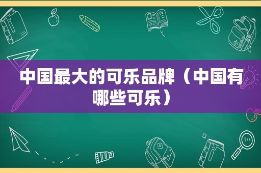 中国最大的可乐品牌（中国有哪些可乐）