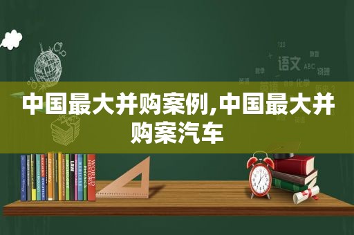 中国最大并购案例,中国最大并购案汽车