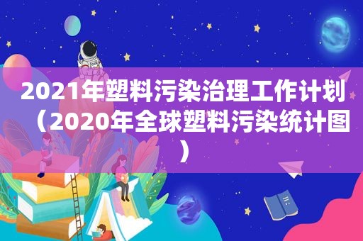 2021年塑料污染治理工作计划（2020年全球塑料污染统计图）