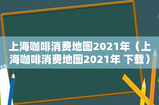 上海咖啡消费地图2021年（上海咖啡消费地图2021年 下载）