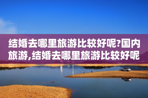 结婚去哪里旅游比较好呢?国内旅游,结婚去哪里旅游比较好呢?国内怎么说