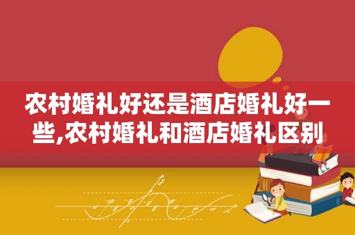 农村婚礼好还是酒店婚礼好一些,农村婚礼和酒店婚礼区别