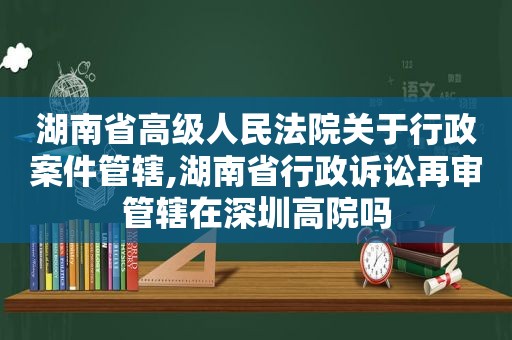 湖南省高级人民法院关于行政案件管辖,湖南省行政诉讼再审管辖在深圳高院吗