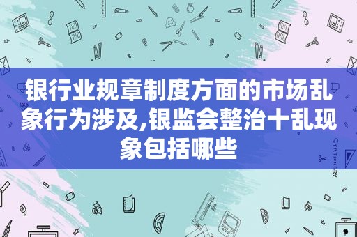 银行业规章制度方面的市场乱象行为涉及,银监会整治十乱现象包括哪些