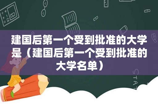 建国后第一个受到批准的大学是（建国后第一个受到批准的大学名单）