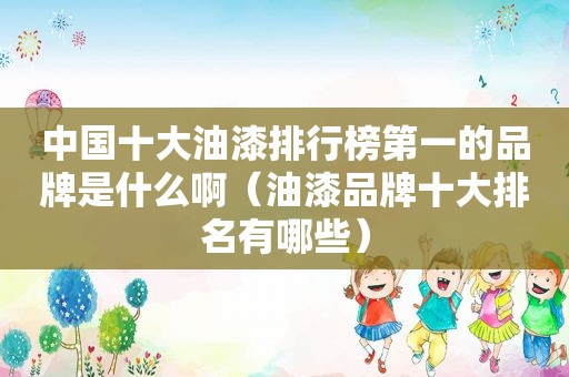 中国十大油漆排行榜第一的品牌是什么啊（油漆品牌十大排名有哪些）