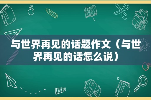 与世界再见的话题作文（与世界再见的话怎么说）