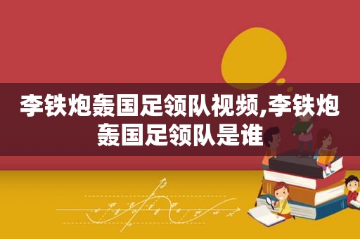 李铁炮轰国足领队视频,李铁炮轰国足领队是谁